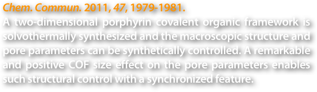 Chem. Commun. 2011, 47, 1979-1981.
A two-dimensional porphyrin covalent organic framework is solvothermally synthesized and the macroscopic structure and pore parameters can be synthetically controlled. A remarkable and positive COF size effect on the pore parameters enables such structural control with a synchronized feature.