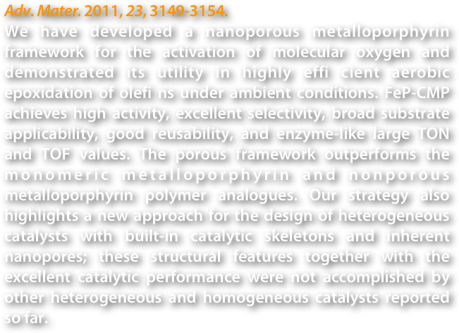 Adv. Mater. 2011, 23, 3149-3154.
We have developed a nanoporous metalloporphyrin framework for the activation of molecular oxygen and demonstrated its utility in highly effi cient aerobic epoxidation of olefi ns under ambient conditions. FeP-CMP achieves high activity, excellent selectivity, broad substrate applicability, good reusability, and enzyme-like large TON and TOF values. The porous framework outperforms the monomeric metalloporphyrin and nonporous metalloporphyrin polymer analogues. Our strategy also highlights a new approach for the design of heterogeneous catalysts with built-in catalytic skeletons and inherent nanopores; these structural features together with the excellent catalytic performance were not accomplished by other heterogeneous and homogeneous catalysts reported so far.