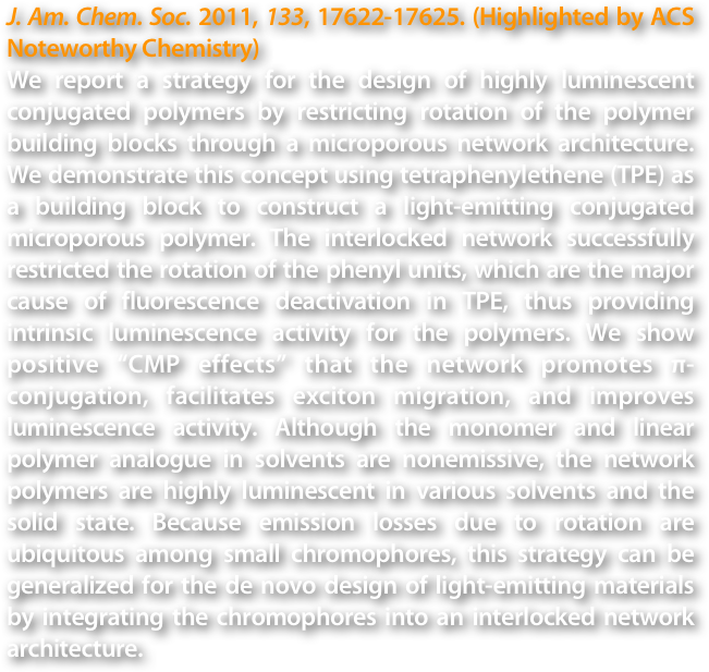 J. Am. Chem. Soc. 2011, 133, 17622-17625. (Highlighted by ACS Noteworthy Chemistry)
We report a strategy for the design of highly luminescent conjugated polymers by restricting rotation of the polymer building blocks through a microporous network architecture. We demonstrate this concept using tetraphenylethene (TPE) as a building block to construct a light-emitting conjugated microporous polymer. The interlocked network successfully restricted the rotation of the phenyl units, which are the major cause of fluorescence deactivation in TPE, thus providing intrinsic luminescence activity for the polymers. We show positive “CMP effects” that the network promotes π-conjugation, facilitates exciton migration, and improves luminescence activity. Although the monomer and linear polymer analogue in solvents are nonemissive, the network polymers are highly luminescent in various solvents and the solid state. Because emission losses due to rotation are ubiquitous among small chromophores, this strategy can be generalized for the de novo design of light-emitting materials by integrating the chromophores into an interlocked network architecture.