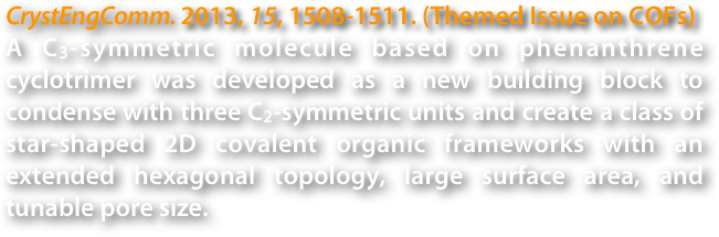 CrystEngComm. 2013, 15, 1508-1511. (Themed Issue on COFs)
A C3-symmetric molecule based on phenanthrene cyclotrimer was developed as a new building block to condense with three C2-symmetric units and create a class of star-shaped 2D covalent organic frameworks with an extended hexagonal topology, large surface area, and tunable pore size.