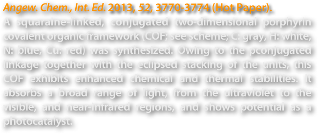 Angew. Chem., Int. Ed. 2013, 52, 3770-3774 (Hot Paper).
A squaraine-linked, conjugated two-dimensional porphyrin covalent organic framework (COF; see scheme; C: gray, H: white, N: blue, Cu: red) was synthesized. Owing to the pconjugated linkage together with the eclipsed stacking of the units, this COF exhibits enhanced chemical and thermal stabilities. It absorbs a broad range of light, from the ultraviolet to the visible, and near-infrared regions, and shows potential as a photocatalyst.