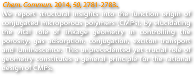  Chem. Commun. 2014, 50, 2781-2783.
We report structural insights into the function origin of conjugated microporous polymers (CMPs), by elucidating the vital role of linkage geometry in controlling the porosity, gas adsorption, conjugation, exciton transport and luminescence. This unprecedented yet crucial role of geometry constitutes a general principle for the rational design of CMPs.
