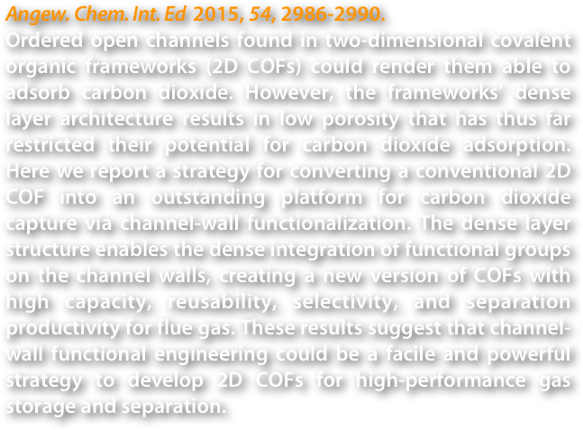 Angew. Chem. Int. Ed  2015, 54, 2986-2990.
Ordered open channels found in two-dimensional covalent organic frameworks (2D COFs) could render them able to adsorb carbon dioxide. However, the frameworks’ dense layer architecture results in low porosity that has thus far restricted their potential for carbon dioxide adsorption. Here we report a strategy for converting a conventional 2D COF into an outstanding platform for carbon dioxide capture via channel-wall functionalization. The dense layer structure enables the dense integration of functional groups on the channel walls, creating a new version of COFs with high capacity, reusability, selectivity, and separation productivity for flue gas. These results suggest that channel-wall functional engineering could be a facile and powerful strategy to develop 2D COFs for high-performance gas storage and separation.