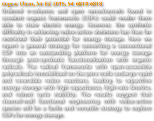 Angew. Chem., Int. Ed. 2015, 54, 6814-6818.
Ordered π-columns and open nanochannels found in covalent organic frameworks (COFs) could render them able to store electric energy. However, the synthetic difficulty in achieving redox-active skeletons has thus far restricted their potential for energy storage. Here we report a general strategy for converting a conventional COF into an outstanding platform for energy storage through post-synthetic functionalization with organic radicals. The radical frameworks with open-accessible polyradicals immobilized on the pore walls undergo rapid and reversible redox reactions, leading to capacitive energy storage with high capacitance, high-rate kinetics, and robust cycle stability. The results suggest that channel-wall functional engineering with redox-active species will be a facile and versatile strategy to explore COFs for energy storage.