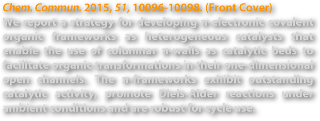 Chem. Commun. 2015, 51, 10096-10098. (Front Cover)
We report a strategy for developing π-electronic covalent organic frameworks as heterogeneous catalysts that enable the use of columnar π-walls as catalytic beds to facilitate organic transformations in their one-dimensional open channels. The π-frameworks exhibit outstanding catalytic activity, promote Diels-Alder reactions under ambient conditions and are robust for cycle use.
