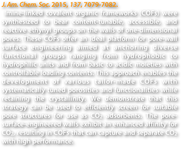 J. Am. Chem. Soc. 2015, 137, 7079-7082.
 Imine-linked covalent organic frameworks (COFs) were synthesized to bear content-tunable, accessible, and reactive ethynyl groups on the walls of one-dimensional pores. These COFs offer an ideal platform for pore-wall surface engineering aimed at anchoring diverse functional groups ranging from hydrophobic to hydrophilic units and from basic to acidic moieties with controllable loading contents. This approach enables the development of various tailor-made COFs with systematically tuned porosities and functionalities while retaining the crystallinity. We demonstrate that this strategy can be used to efficiently screen for suitable pore structures for use as CO2 adsorbents. The pore-surface-engineered walls exhibit an enhanced affinity for CO2, resulting in COFs that can capture and separate CO2 with high performance.