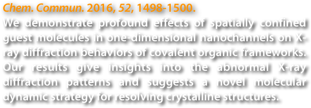 Chem. Commun. 2016, 52, 1498-1500.
We demonstrate profound effects of spatially confined guest molecules in one-dimensional nanochannels on X-ray diffraction behaviors of covalent organic frameworks. Our results give insights into the abnormal X-ray diffraction patterns and suggests a novel molecular dynamic strategy for resolving crystalline structures.