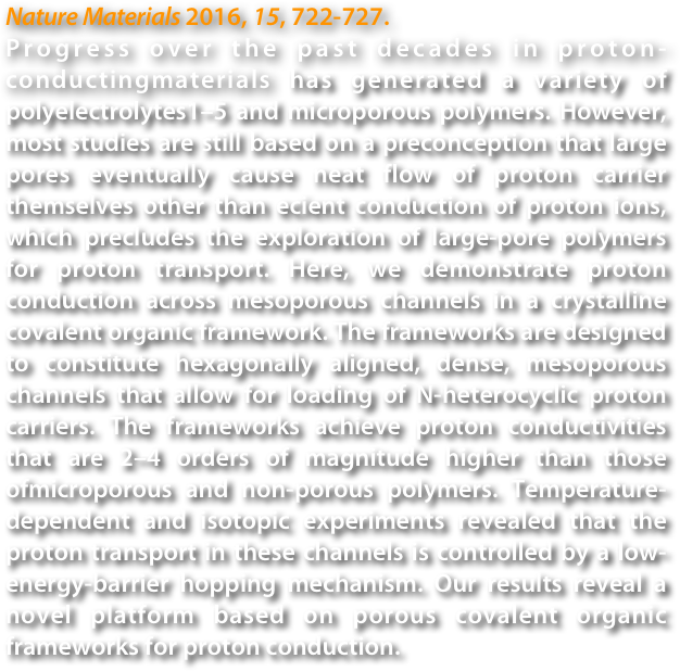 Nature Materials 2016, 15, 722-727.
Progress over the past decades in proton-conductingmaterials has generated a variety of polyelectrolytes1–5 and microporous polymers. However, most studies are still based on a preconception that large pores eventually cause neat flow of proton carrier themselves other than ecient conduction of proton ions, which precludes the exploration of large-pore polymers for proton transport. Here, we demonstrate proton conduction across mesoporous channels in a crystalline covalent organic framework. The frameworks are designed to constitute hexagonally aligned, dense, mesoporous channels that allow for loading of N-heterocyclic proton carriers. The frameworks achieve proton conductivities that are 2–4 orders of magnitude higher than those ofmicroporous and non-porous polymers. Temperature-dependent and isotopic experiments revealed that the proton transport in these channels is controlled by a low-energy-barrier hopping mechanism. Our results reveal a novel platform based on porous covalent organic frameworks for proton conduction.