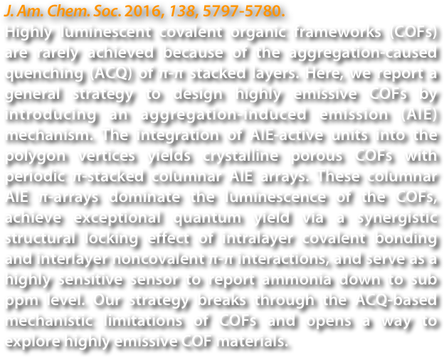 J. Am. Chem. Soc. 2016, 138, 5797-5780.
Highly luminescent covalent organic frameworks (COFs) are rarely achieved because of the aggregation-caused quenching (ACQ) of π-π stacked layers. Here, we report a general strategy to design highly emissive COFs by introducing an aggregation-induced emission (AIE) mechanism. The integration of AIE-active units into the polygon vertices yields crystalline porous COFs with periodic π-stacked columnar AIE arrays. These columnar AIE π-arrays dominate the luminescence of the COFs, achieve exceptional quantum yield via a synergistic structural locking effect of intralayer covalent bonding and interlayer noncovalent π-π interactions, and serve as a highly sensitive sensor to report ammonia down to sub ppm level. Our strategy breaks through the ACQ-based mechanistic limitations of COFs and opens a way to explore highly emissive COF materials.