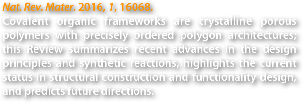 Nat. Rev. Mater. 2016, 1, 16068. 
Covalent organic frameworks are crystalline porous polymers with precisely ordered polygon architectures; this Review summarizes recent advances in the design principles and synthetic reactions, highlights the current status in structural construction and functionality design, and predicts future directions.