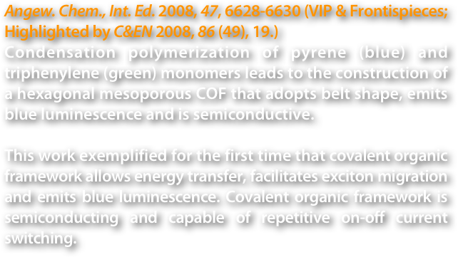 Angew. Chem., Int. Ed. 2008, 47, 6628-6630 (VIP & Frontispieces; Highlighted by C&EN 2008, 86 (49), 19.)
Condensation polymerization of pyrene (blue) and triphenylene (green) monomers leads to the construction of a hexagonal mesoporous COF that adopts belt shape, emits blue luminescence and is semiconductive.

This work exemplified for the first time that covalent organic framework allows energy transfer, facilitates exciton migration and emits blue luminescence. Covalent organic framework is semiconducting and capable of repetitive on-off current switching.