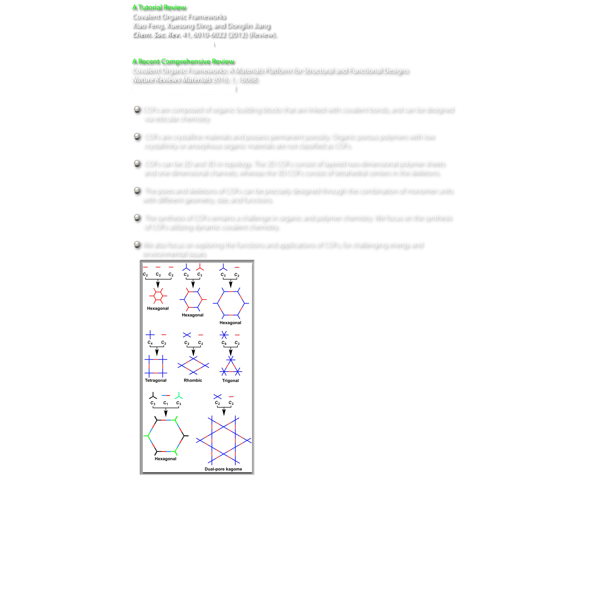 A Tutorial Review
Covalent Organic Frameworks
Xiao Feng, Xuesong Ding, and Donglin Jiang
Chem. Soc. Rev. 41, 6010-6022 (2012) (Review). 
DOI: 10.1039/C2CS35157A

A Recent Comprehensive Review
Covalent Organic Frameworks: A Materials Platform for Structural and Functional Designs
Nature Reviews Materials 2016, 1, 16068. 
DOI: 10.1038/natrevmats.2016.68

 COFs are composed of organic building blocks that are linked with covalent bonds, and can be designed 
   via reticular chemistry.

  COFs are crystalline materials and possess permanent porosity. Organic porous polymers with low 
   crystallinity or amorphous organic materials are not classified as COFs.

  COFs can be 2D and 3D in topology. The 2D COFs consist of layered two-dimensional polymer sheets
   and one-dimensional channels, whereas the 3D COFs consist of tetrahedral centers in the skeletons.

  The pores and skeletons of COFs can be precisely designed through the combination of monomer units
  with different geometry, size, and functions.

  The synthesis of COFs remains a challenge in organic and polymer chemistry. We focus on the synthesis
   of COFs utilizing dynamic covalent chemistry.

 We also focus on exploring the functions and applications of COFs, for challenging energy and
  environmental issues.
￼