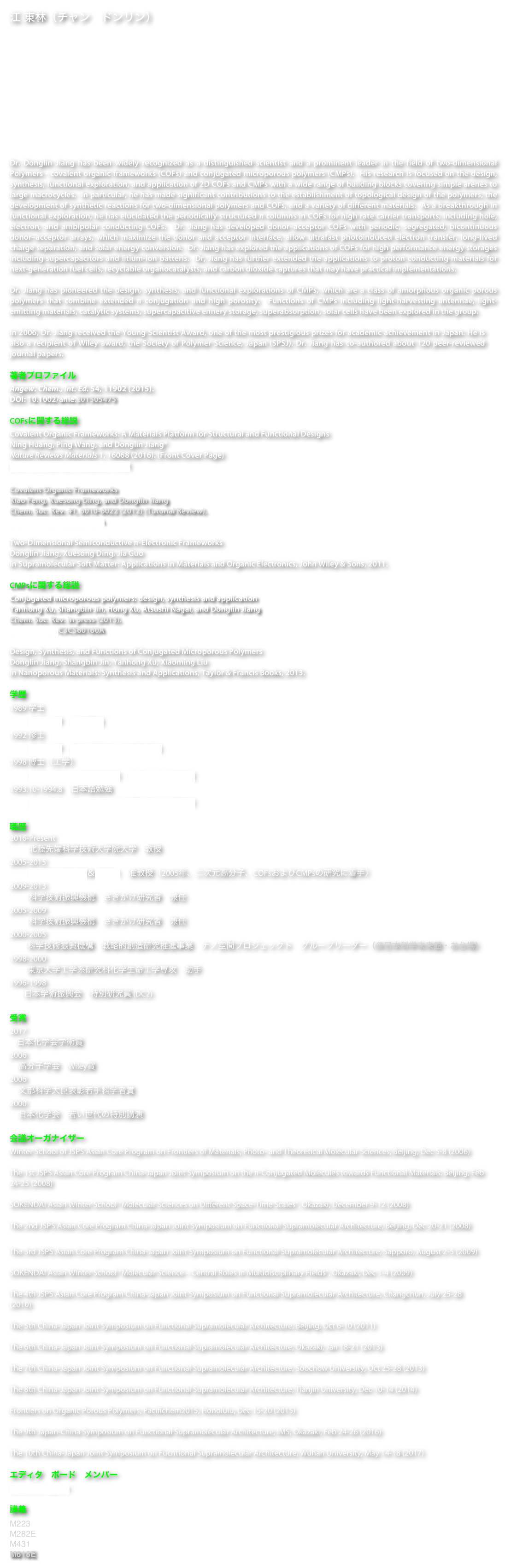 江 東林（チャン　ドンリン）
化学教授
環境・エネルギー領域
先端科学技術研究科
北陸先端科学技術大学院大学
石川県能美市旭台１−１

電話: +81-761-51-1540
ファックス: +81-761-51-1149
電子メール：djiang@jaist.ac.jp

Dr. Donglin Jiang has been widely recognized as a distinguished scientist and a prominent leader in the field of two-dimensional Polymers - covalent organic frameworks (COFs) and conjugated microporous polymers (CMPs).  His research is focused on the design, synthesis, functional exploration, and application of 2D COFs and CMPs with a wide range of building blocks covering simple arenes to large macrocycles.  In particular, he has made significant contributions to the establishment of topological design of the polymers, the development of synthetic reactions for two-dimensional polymers and COFs, and a variety of different materials.  As a breakthrough in functional exploration, he has elucidated the periodically structured π columns in COFs for high rate carrier transports, including hole, electron, and ambipolar conducting COFs.  Dr. Jiang has developed donor–acceptor COFs with periodic, segregated, bicontinuous donor–acceptor arrays, which maximize the donor and acceptor interface, allow ultrafast photoinduced electron transfer, long-lived charge separation, and solar energy conversion.  Dr. Jiang has explored the applications of COFs for high performance energy storages including supercapacitors and litium-ion batteris.  Dr, Jiang has further extended the applications to proton conducting materials for next-generation fuel cells, recyclable organocatalysts, and carbon dioxide captures that may have practical implementations.

Dr. Jiang has pioneered the design, synthesis, and functional explorations of CMPs, which are a class of amorphous organic porous polymers that combine extended π conjugation and high porosity.  Functions of CMPs including light-harvesting antennae, light-emitting materials, catalytic systems, supercapacitive ennery storage, superabsorption, solar cells have been explored in the group.

In 2006, Dr. Jiang received the Young Scientist Award, one of the most prestigious prizes for academic achievement in Japan. He is also a recipient of Wiley award, the Society of Polymer Science, Japan (SPSJ). Dr. Jiang has co-authored about 120 peer-reviewed journal papers.

著者プロファイル
Angew. Chem., Int. Ed. 54, 11902 (2015). 
DOI: 10.1002/anie.201505475

COFsに関する総説
Covalent Organic Frameworks: A Materials Platform for Structural and Functional Designs
Ning Huang, Ping Wang, and Donglin Jiang*
Nature Reviews Materials 1, 16068 (2016). (Front Cover Page)
DOI: 10.1038/natrevmats.2016.68 

Covalent Organic Frameworks
Xiao Feng, Xuesong Ding, and Donglin Jiang
Chem. Soc. Rev. 41, 6010-6022 (2012) (Tutorial Review). 
DOI: 10.1039/C2CS35157A

Two-Dimensional Semiconductive π-Electronic Frameworks
Donglin Jiang, Xuesong Ding, Jia Guo
In Supramolecular Soft Matter: Applications in Materials and Organic Electronics, John Wiley & Sons, 2011.

CMPsに関する総説
Conjugated microporous polymers: design, synthesis and application
Yanhong Xu, Shangbin Jin, Hong Xu, Atsushi Nagai, and Donglin Jiang
Chem. Soc. Rev. in press (2013). 
DOI: 10.1039/C3CS60160A 

Design, Synthesis, and Functions of Conjugated Microporous Polymers
Donglin Jiang, Shangbin Jin, Yanhong Xu, Xiaoming Liu
in Nanoporous Materials: Synthesis and Applications, Taylor & Francis Books, 2013.

学歴
1989 学士        
           浙江大学　化学専攻
1992 修士
           浙江大学　高分子科学と工程学専攻
1998 博士（工学）
           東京大学　工学系研究科　化学生命工学専攻
1993.10-1994.8　日本語勉強
           東北師範大学　中国赴日本国留学生予備学校

職歴
2016-Present
           北陸先端科学技術大学院大学　教授
2005-2015
           分子科学研究所＆総研大　准教授（2005年、二次元高分子、COFsおよびCMPsの研究に着手）
2009-2013
           科学技術振興機構　さきがけ研究者　兼任
2005-2009
           科学技術振興機構　さきがけ研究者　兼任
2000-2005
          科学技術振興機構　戦略的創造研究推進事業　ナノ空間プロジェックト　グループリーダー（＠日本科学未来館・お台場）
1998-2000
          東京大学工学系研究科化学生命工学専攻　助手
1996-1998
        日本学術振興会　特別研究員 (DC2)

受賞
2017
    日本化学会学術賞
2006
     高分子学会　Wiley賞
2006
     文部科学大臣表彰若手科学者賞 
2000
     日本化学会　若い世代の特別講演

会議オーガナイザー
Winter School of JSPS Asian Core Program on Frontiers of Materials, Photo- and Theoretical Molecular Sciences, Beijing, Dec 5-8 (2006)

The 1st JSPS Asian Core Program China-Japan Joint Symposium on the π-Conjugated Molecules towards Functional Materials, Beijing, Feb 24-25 (2008)

SOKENDAI Asian Winter School "Molecular Sciences on Different Space-Time Scales", Okazaki, December 9-12 (2008)

The 2nd JSPS Asian Core Program China-Japan Joint Symposium on Functional Supramolecular Architecture, Beijing, Dec 20-21 (2008)

The 3rd JSPS Asian Core Program China-Japan Joint Symposium on Functional Supramolecular Architecture, Sapporo, August 2-5 (2009)

SOKENDAI Asian Winter School "Molecular Science – Central Roles in Multidisciplinary Fields", Okazaki, Dec 1-4 (2009)

The 4th JSPS Asian Core Program China-Japan Joint Symposium on Functional Supramolecular Architecture, Changchun, July 25-28 (2010)

The 5th China-Japan Joint Symposium on Functional Supramolecular Architecture, Beijing, Oct 6-10 (2011)

The 6th China-Japan Joint Symposium on Functional Supramolecular Architecture, Okazaki, Jan 18-21 (2013)

The 7th China-Japan Joint Symposium on Functional Supramolecular Architecture, Soochow University, Oct 25-28 (2013)

The 8th China-Japan Joint Symposium on Functional Supramolecular Architecture, Tianjin University, Dec 10-14 (2014)

Frontiers on Organic Porous Polymers, Pacifichem2015, Honolulu, Dec 15-20 (2015)

The 9th Japan-China Symposium on Functional Supramolecular Architecture, IMS, Okazaki, Feb 24-26 (2016)

The 10th China-Japan Joint Symposium on Fucntional Supramolecular Architecture, Wuhan University, May 14-18 (2017)

エディタ　ボード　メンバー
Scientific Reports

講義
M223
M282E
M431
M618E