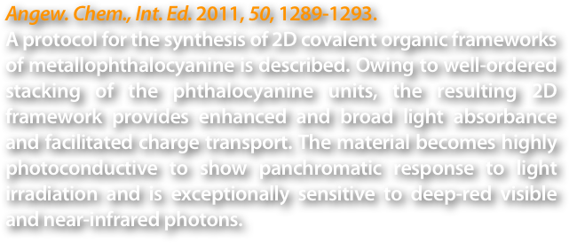 Angew. Chem., Int. Ed. 2011, 50, 1289-1293.
A protocol for the synthesis of 2D covalent organic frameworks of metallophthalocyanine is described. Owing to well-ordered stacking of the phthalocyanine units, the resulting 2D framework provides enhanced and broad light absorbance and facilitated charge transport. The material becomes highly photoconductive to show panchromatic response to light irradiation and is exceptionally sensitive to deep-red visible and near-infrared photons.