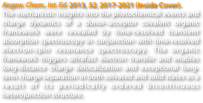 Angew. Chem., Int. Ed. 2013, 52, 2017-2021 (Inside Cover).
The mechanistic insights into the photochemical events and charge dynamics of a donor–acceptor covalent organic framework were revealed by time-resolved transient absorption spectroscopy in conjunction with time-resolved electron-spin resonance spectroscopy. The organic framework triggers ultrafast electron transfer and enables long-distance charge delocalization and exceptional long-term charge separation in both solvated and solid states as a result of its periodically ordered bicontinuous heterojunction structure.