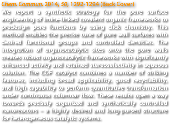 Chem. Commun. 2014, 50, 1292-1294 (Back Cover)
We report a synthetic strategy for the pore surface engineering of imine-linked covalent organic frameworks to predesign pore functions by using click chemistry. This method enables the precise tune of pore wall surfaces with desired functional groups and controlled densities. The integration of organocatalytic sites onto the pore walls creates robust organocatalytic frameworks with significantly enhanced activity and retained stereoselectivity in aqueous solution. The COF catalyst combines a number of striking features, including broad applicability, good recyclability, and high capability to perform quantitative transformation under continuous columnar flow. These results open a way towards precisely organized and synthetically controlled nanoreactors – a highly desired and long-pursed structure for heterogeneous catalytic systems.