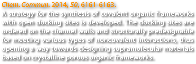 Chem. Commun. 2014, 50, 6161-6163.
A strategy for the synthesis of covalent organic frameworks with open docking sites is developed. The docking sites are ordered on the channel walls and structurally predesignable for meeting various types of noncovalent interactions, thus opening a way towards designing supramolecular materials based on crystalline porous organic frameworks.