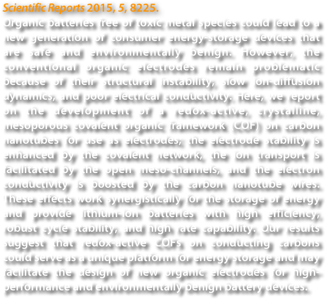 Scientific Reports 2015, 5, 8225.
Organic batteries free of toxic metal species could lead to a new generation of consumer energy-storage devices that are safe and environmentally benign. However, the conventional organic electrodes remain problematic because of their structural instability, slow ion-diffusion dynamics, and poor electrical conductivity. Here, we report on the development of a redox-active, crystalline, mesoporous covalent organic framework (COF) on carbon nanotubes for use as electrodes; the electrode stability is enhanced by the covalent network, the ion transport is facilitated by the open meso-channels, and the electron conductivity is boosted by the carbon nanotube wires. These effects work synergistically for the storage of energy and provide lithium-ion batteries with high efficiency, robust cycle stability, and high rate capability. Our results suggest that redox-active COFs on conducting carbons could serve as a unique platform for energy storage and may facilitate the design of new organic electrodes for high-performance and environmentally benign battery devices.
