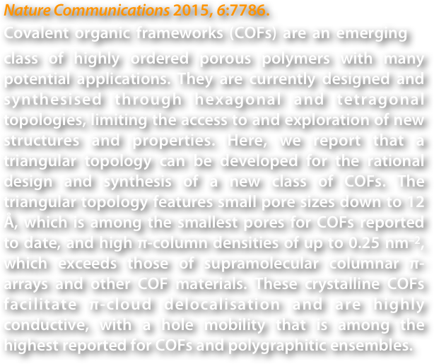 Nature Communications 2015, 6:7786.
Covalent organic frameworks (COFs) are an emerging　class of highly ordered porous polymers with many potential applications. They are currently designed and synthesised through hexagonal and tetragonal topologies, limiting the access to and exploration of new structures and properties. Here, we report that a triangular topology can be developed for the rational design and synthesis of a new class of COFs. The triangular topology features small pore sizes down to 12 Å, which is among the smallest pores for COFs reported to date, and high π-column densities of up to 0.25 nm–2, which exceeds those of supramolecular columnar π-arrays and other COF materials. These crystalline COFs facilitate π-cloud delocalisation and are highly conductive, with a hole mobility that is among the highest reported for COFs and polygraphitic ensembles.