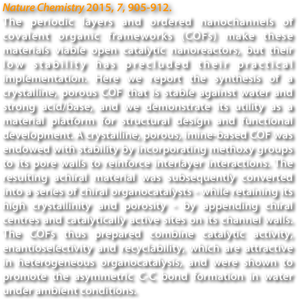 Nature Chemistry 2015, 7, 905-912.
The periodic layers and ordered nanochannels of covalent organic frameworks (COFs) make these materials viable open catalytic nanoreactors, but their low stability has precluded their practical implementation. Here we report the synthesis of a crystalline, porous COF that is stable against water and strong acid/base, and we demonstrate its utility as a material platform for structural design and functional development. A crystalline, porous, imine-based COF was endowed with stability by incorporating methoxy groups to its pore walls to reinforce interlayer interactions. The resulting achiral material was subsequently converted into a series of chiral organocatalysts - while retaining its high crystallinity and porosity - by appending chiral centres and catalytically active sites on its channel walls. The COFs thus prepared combine catalytic activity, enantioselectivity and recyclability, which are attractive in heterogeneous organocatalysis, and were shown to promote the asymmetric C-C bond formation in water under ambient conditions.