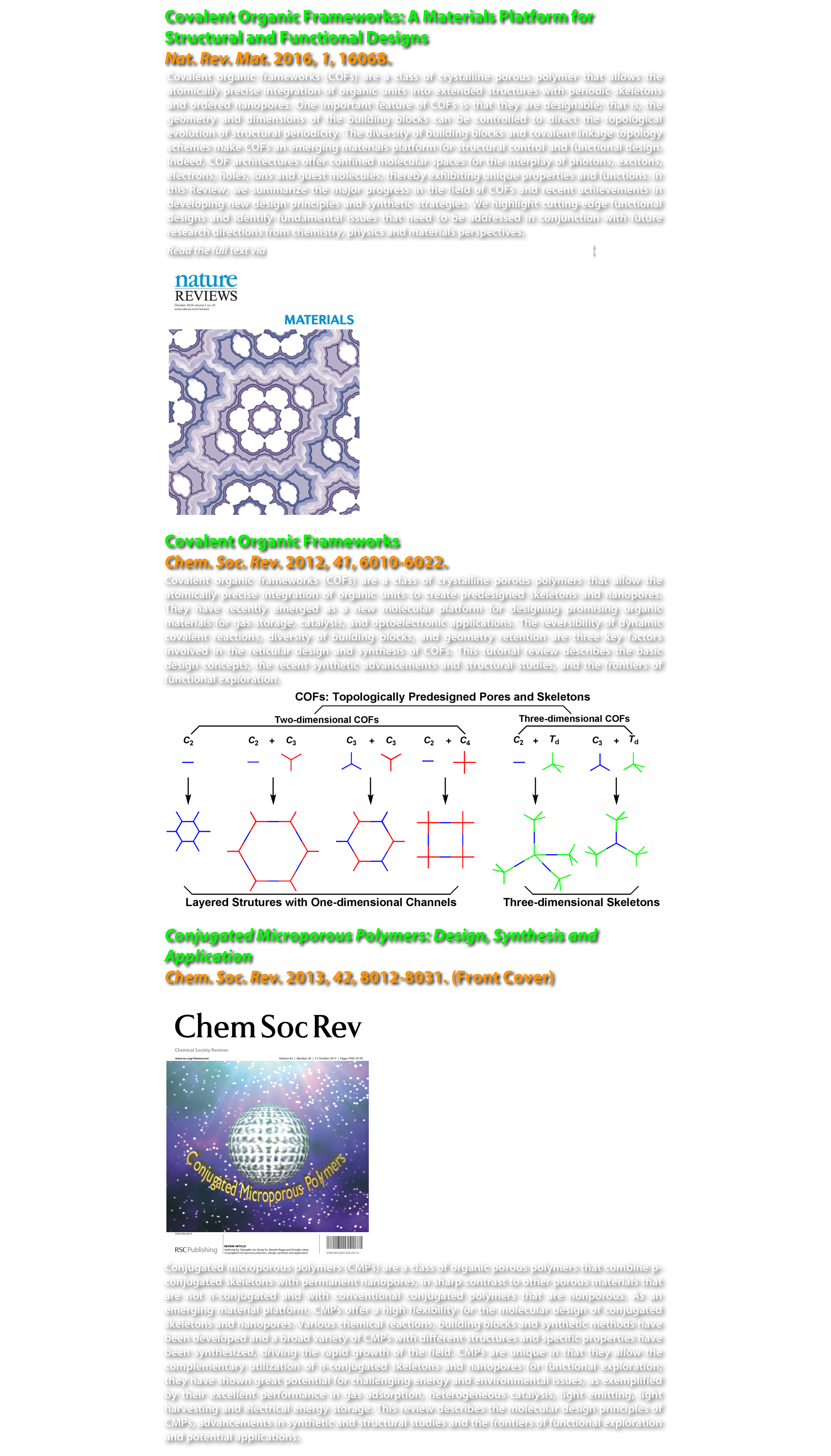 Covalent Organic Frameworks: A Materials Platform for Structural and Functional Designs
Nat. Rev. Mat. 2016, 1, 16068. 
Covalent organic frameworks (COFs) are a class of crystalline porous polymer that allows the atomically precise integration of organic units into extended structures with periodic skeletons and ordered nanopores. One important feature of COFs is that they are designable; that is, the geometry and dimensions of the building blocks can be controlled to direct the topological evolution of structural periodicity. The diversity of building blocks and covalent linkage topology schemes make COFs an emerging materials platform for structural control and functional design. Indeed, COF architectures offer confined molecular spaces for the interplay of photons, excitons, electrons, holes, ions and guest molecules, thereby exhibiting unique properties and functions. In this Review, we summarize the major progress in the field of COFs and recent achievements in developing new design principles and synthetic strategies. We highlight cutting-edge functional designs and identify fundamental issues that need to be addressed in conjunction with future research directions from chemistry, physics and materials perspectives. 
Read the full text via author share via Springer Nature Sharedlt
￼

Covalent Organic Frameworks
Chem. Soc. Rev. 2012, 41, 6010-6022.
Covalent organic frameworks (COFs) are a class of crystalline porous polymers that allow the atomically precise integration of organic units to create predesigned skeletons and nanopores. They have recently emerged as a new molecular platform for designing promising organic materials for gas storage, catalysis, and optoelectronic applications. The reversibility of dynamic covalent reactions, diversity of building blocks, and geometry retention are three key factors involved in the reticular design and synthesis of COFs. This tutorial review describes the basic design concepts, the recent synthetic advancements and structural studies, and the frontiers of functional exploration.
￼

Conjugated Microporous Polymers: Design, Synthesis and Application
Chem. Soc. Rev. 2013, 42, 8012-8031. (Front Cover)
￼
Conjugated microporous polymers (CMPs) are a class of organic porous polymers that combine p-conjugated skeletons with permanent nanopores, in sharp contrast to other porous materials that are not π-conjugated and with conventional conjugated polymers that are nonporous. As an emerging material platform, CMPs offer a high flexibility for the molecular design of conjugated skeletons and nanopores. Various chemical reactions, building blocks and synthetic methods have been developed and a broad variety of CMPs with different structures and specific properties have been synthesized, driving the rapid growth of the field. CMPs are unique in that they allow the complementary utilization of π-conjugated skeletons and nanopores for functional exploration; they have shown great potential for challenging energy and environmental issues, as exemplified by their excellent performance in gas adsorption, heterogeneous catalysis, light emitting, light harvesting and electrical energy storage. This review describes the molecular design principles of CMPs, advancements in synthetic and structural studies and the frontiers of functional exploration and potential applications.