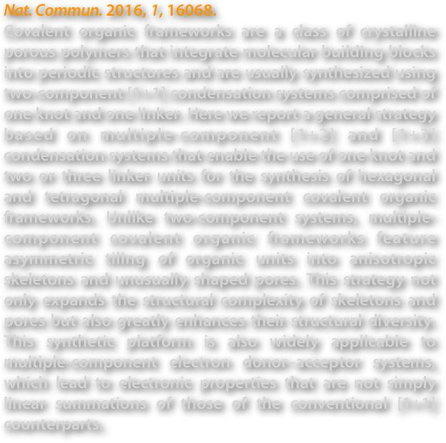 Nat. Commun. 2016, 1, 16068. 
Covalent organic frameworks are a class of crystalline porous polymers that integrate molecular building blocks into periodic structures and are usually synthesized using two-component [1+1] condensation systems comprised of one knot and one linker. Here we report a general strategy based on multiple-component [1+2] and [1+3] condensation systems that enable the use of one knot and two or three linker units for the synthesis of hexagonal and tetragonal multiple-component covalent organic frameworks. Unlike two-component systems, multiple-component covalent organic frameworks feature asymmetric tiling of organic units into anisotropic skeletons and unusually shaped pores. This strategy not only expands the structural complexity of skeletons and pores but also greatly enhances their structural diversity. This synthetic platform is also widely applicable to multiple-component electron donor–acceptor systems, which lead to electronic properties that are not simply linear summations of those of the conventional [1+1] counterparts.