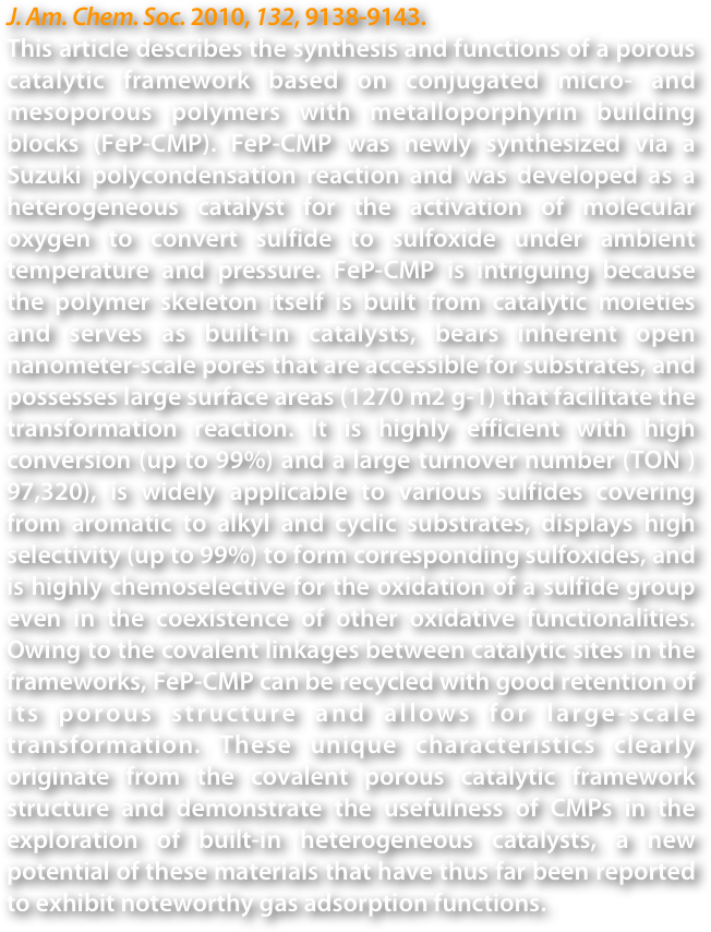 J. Am. Chem. Soc. 2010, 132, 9138-9143.
This article describes the synthesis and functions of a porous catalytic framework based on conjugated micro- and mesoporous polymers with metalloporphyrin building blocks (FeP-CMP). FeP-CMP was newly synthesized via a Suzuki polycondensation reaction and was developed as a heterogeneous catalyst for the activation of molecular oxygen to convert sulfide to sulfoxide under ambient temperature and pressure. FeP-CMP is intriguing because the polymer skeleton itself is built from catalytic moieties and serves as built-in catalysts, bears inherent open nanometer-scale pores that are accessible for substrates, and possesses large surface areas (1270 m2 g-1) that facilitate the transformation reaction. It is highly efficient with high conversion (up to 99%) and a large turnover number (TON ) 97,320), is widely applicable to various sulfides covering from aromatic to alkyl and cyclic substrates, displays high selectivity (up to 99%) to form corresponding sulfoxides, and is highly chemoselective for the oxidation of a sulfide group even in the coexistence of other oxidative functionalities. Owing to the covalent linkages between catalytic sites in the frameworks, FeP-CMP can be recycled with good retention of its porous structure and allows for large-scale transformation. These unique characteristics clearly originate from the covalent porous catalytic framework structure and demonstrate the usefulness of CMPs in the exploration of built-in heterogeneous catalysts, a new potential of these materials that have thus far been reported to exhibit noteworthy gas adsorption functions.