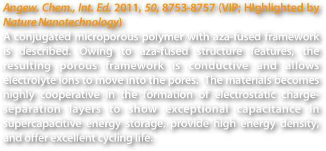 Angew. Chem., Int. Ed. 2011, 50, 8753-8757 (VIP; HIghlighted by Nature Nanotechnology)
A conjugated microporous polymer with aza-fused framework is described. Owing to aza-fused structure features, the resulting porous framework is conductive and allows electrolyte ions to move into the pores.  The materials becomes highly cooperative in the formation of electrostatic charge-separation layers to show exceptional capacitance in supercapacitive energy storage, provide high energy density, and offer excellent cycling life.