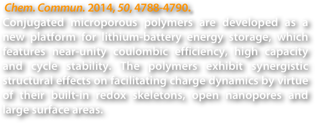  Chem. Commun. 2014, 50, 4788-4790.
Conjugated microporous polymers are developed as a new platform for lithium-battery energy storage, which features near-unity coulombic efficiency, high capacity and cycle stability. The polymers exhibit synergistic structural effects on facilitating charge dynamics by virtue of their built-in redox skeletons, open nanopores and large surface areas.