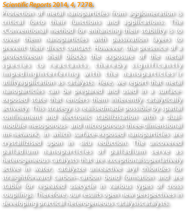  Scientific Reports 2014, 4, 7278.
Protection of metal nanoparticles from agglomeration is critical forto their functions and applications. The cConventional method for enhancing their stability is to cover them nanoparticles with passivation layers to prevent their direct contact. However, the presence of a protectiveon shell blocks the exposure of the metal species to reactants, thereby significantly impedinginterfering with the nanoparticles’ir utilityapplication as catalysts. Here, we report that metal nanoparticles can be prepared and used in a surface-exposed state that renders them inherently catalytically activeity. This strategy is realisedmade possible by spatial confinement and electronic stabilizisation with a dual-module mesoporous- and microporous three-dimensional ππ-network, in which surface-exposed nanoparticles are crystallizised upon in -situ reduction. The uncovered palladium nanoparticles of palladium serve as heterogeneous catalysts that are exceptionalsuperlatively active in water, catalysze unreactive aryl chlorides for straightforward carbon–carbon bond formation and are stable for repeated usecycle in various types of cross couplings. Therefore, our results open new perspectives in developing practical heterogeneous catalysiscatalysts.