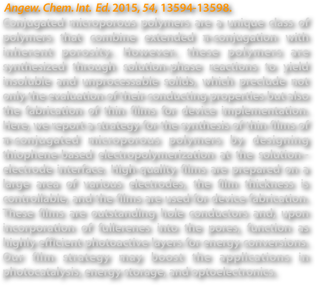  Angew. Chem. Int.  Ed. 2015, 54, 13594-13598.
Conjugated microporous polymers are a unique class of polymers that combine extended π-conjugation with inherent porosity. However, these polymers are synthesized through solution-phase reactions to yield insoluble and unprocessable solids, which preclude not only the evaluation of their conducting properties but also the fabrication of thin films for device implementation. Here, we report a strategy for the synthesis of thin films of π-conjugated microporous polymers by designing thiophene-based electropolymerization at the solution--electrode interface. High-quality films are prepared on a large area of various electrodes, the film thickness is controllable, and the films are used for device fabrication. These films are outstanding hole conductors and, upon incorporation of fullerenes into the pores, function as highly efficient photoactive layers for energy conversions. Our film strategy may boost the applications in photocatalysis, energy storage, and optoelectronics.