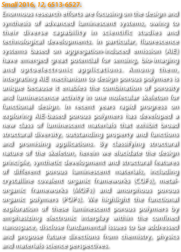 Small 2016, 12, 6513-6527.
Enormous research efforts are focusing on the design and synthesis of advanced luminescent systems, owing to their diverse capability in scientific studies and technological developments. In particular, fluorescence systems based on aggregation-induced emission (AIE) have emerged great potential for sensing, bio-imaging and optoelectronic applications. Among them, integrating AIE mechanism to design porous polymers is unique because it enables the combination of porosity and luminescence activity in one molecular skeleton for functional design. In recent years rapid progress on exploring AIE-based porous polymers has developed a new class of luminescent materials that exhibit broad structural diversity, outstanding property and functions and promising applications. By classifying structural nature of the skeleton, herein we elucidate the design principle, synthetic development and structural features of different porous luminescent materials, including crystalline covalent organic frameworks (COFs), metal-organic frameworks (MOFs) and amorphous porous organic polymers (POPs). We highlight the functional exploration of these luminescent porous polymers by emphasizing electronic interplay within the confined nanospace, disclose fundamental issues to be addressed and propose future directions from chemistry, physics and materials science perspectives.