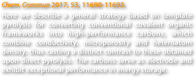 Chem. Commun 2017, 53, 11690-11693. 
Here we describe a general strategy based on template pyrolysis for converting conventional covalent organic frameworks into high-performance carbons, which combine conductivity, microporosity and heteroatom density, thus casting a distinct contrast to these obtained upon direct pyrolysis. The carbons serve as electrode and exhibit exceptional performance in energy storage.