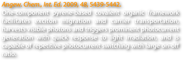 Angew. Chem., Int. Ed. 2009, 48, 5439-5442.
One-component pyrene-based covalent organic framework facilitates exciton migration and carrier transportation, harvests visible photons and triggers prominent photocurrent generation with quick response to light irradiation, and is capable of repetitive photocurrent switching with large on-off ratio.